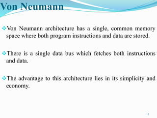 Von Neumann
Von Neumann architecture has a single, common memory
space where both program instructions and data are stored.
There is a single data bus which fetches both instructions
and data.
The advantage to this architecture lies in its simplicity and
economy.
6
 