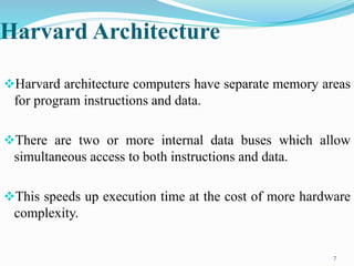 Harvard Architecture
Harvard architecture computers have separate memory areas
for program instructions and data.
There are two or more internal data buses which allow
simultaneous access to both instructions and data.
This speeds up execution time at the cost of more hardware
complexity.
7
 