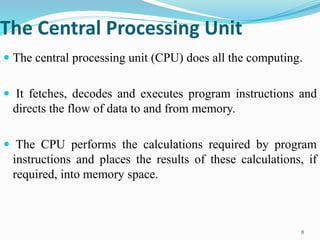 The Central Processing Unit
 The central processing unit (CPU) does all the computing.
 It fetches, decodes and executes program instructions and
directs the flow of data to and from memory.
 The CPU performs the calculations required by program
instructions and places the results of these calculations, if
required, into memory space.
8
 
