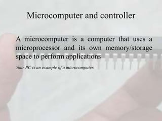 Microcomputer and controller
A microcomputer is a computer that uses a
microprocessor and its own memory/storage
space to perform applications
Your PC is an example of a microcomputer.
 