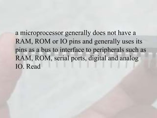 a microprocessor generally does not have a
RAM, ROM or IO pins and generally uses its
pins as a bus to interface to peripherals such as
RAM, ROM, serial ports, digital and analog
IO. Read
 