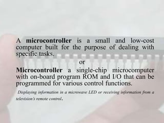 A microcontroller is a small and low-cost
computer built for the purpose of dealing with
specific tasks.
or
Microcontroller a single-chip microcomputer
with on-board program ROM and I/O that can be
programmed for various control functions.
Displaying information in a microwave LED or receiving information from a
television’s remote control.
 