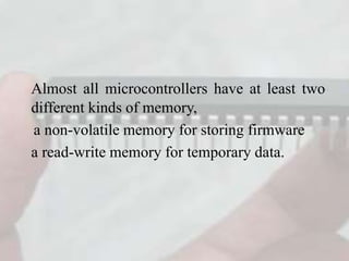Almost all microcontrollers have at least two
different kinds of memory,
a non-volatile memory for storing firmware
a read-write memory for temporary data.
 