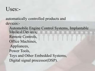 Uses:-
automatically controlled products and
devices:-
Automobile Engine Control Systems, Implantable
Medical Devices,
Remote Controls,
Office Machines,
Appliances,
Power Tools,
Toys and Other Embedded Systems,
Digital signal processor(DSP).
 