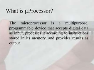 What is µProcessor?
The microprocessor is a multipurpose,
programmable device that accepts digital data
as input, processes it according to instructions
stored in its memory, and provides results as
output.
 