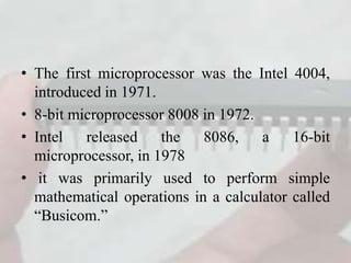 • The first microprocessor was the Intel 4004,
introduced in 1971.
• 8-bit microprocessor 8008 in 1972.
• Intel released the 8086, a 16-bit
microprocessor, in 1978
• it was primarily used to perform simple
mathematical operations in a calculator called
“Busicom.”
 