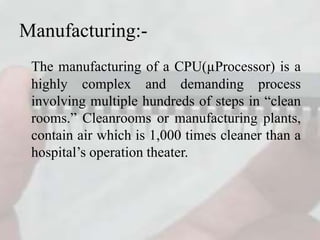 Manufacturing:-
The manufacturing of a CPU(µProcessor) is a
highly complex and demanding process
involving multiple hundreds of steps in “clean
rooms.” Cleanrooms or manufacturing plants,
contain air which is 1,000 times cleaner than a
hospital’s operation theater.
 