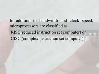In addition to bandwidth and clock speed,
microprocessors are classified as
RISC(reduced instruction set computer) or
CISC (complex instruction set computer).
 