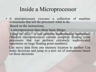 Inside a Microprocessor
• A microprocessor executes a collection of machine
instructions that tell the processor what to do.
Based on the instructions,
a microprocessor does three basic things:
Using its ALU it can perform mathematical operations.
(Modern microprocessors contain complete floating point
processors that can perform extremely sophisticated
operations on large floating point numbers).
Can move data from one memory location to another Can
make decisions and jump to a new set of instructions based
on those decisions
 