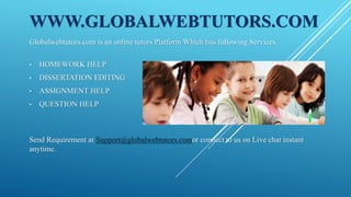 WWW.GLOBALWEBTUTORS.COM
Globalwebtutors.com is an online tutors Platform Which has following Services.
• HOMEWORK HELP
• DISSERTATION EDITING
• ASSIGNMENT HELP
• QUESTION HELP
Send Requirement at Support@globalwebtutors.comor connect to us on Live chat instant
anytime.
 