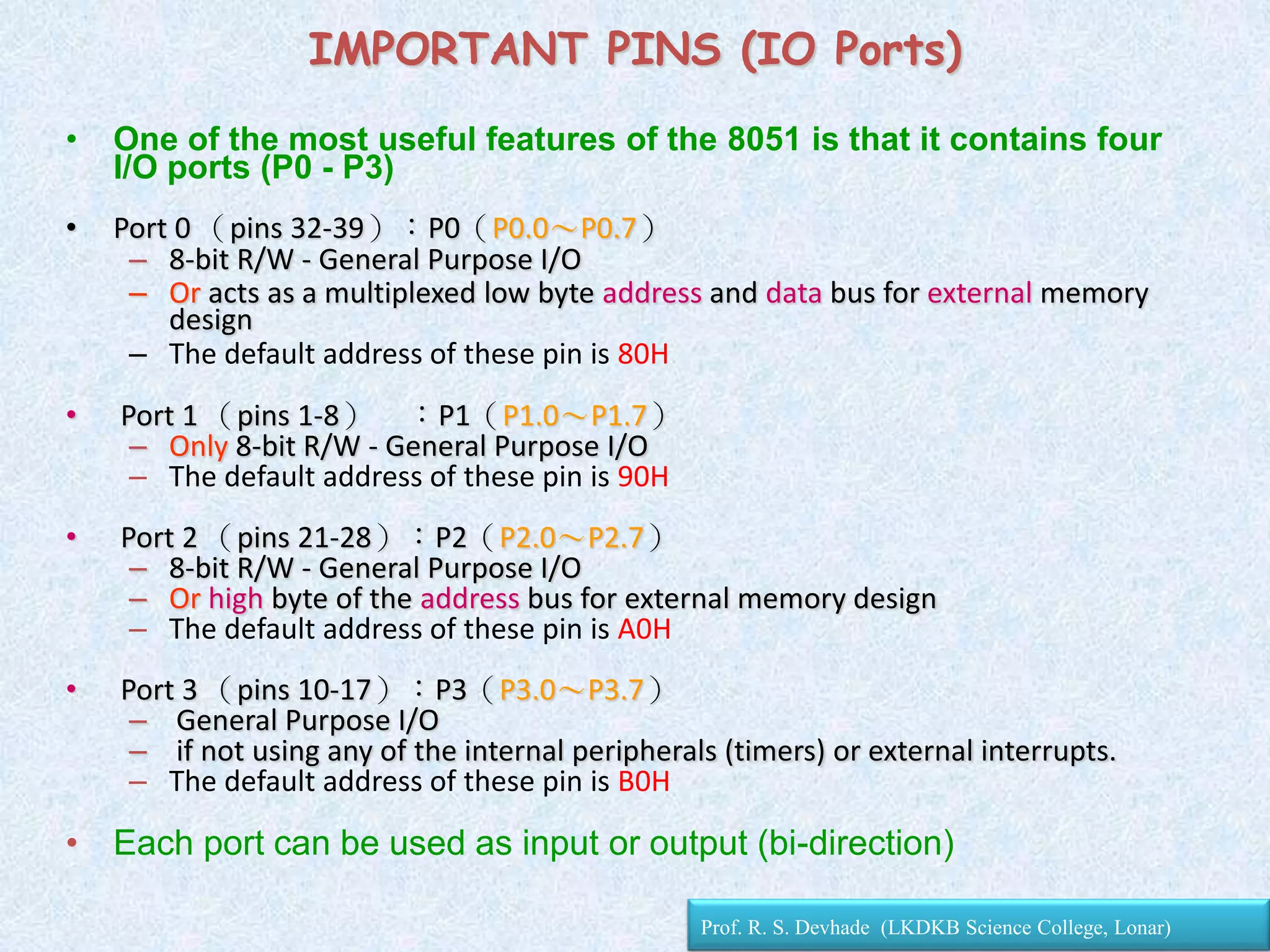 • One of the most useful features of the 8051 is that it contains four
I/O ports (P0 - P3)
• Port 0 （pins 32-39）：P0（P0.0～P0.7）
– 8-bit R/W - General Purpose I/O
– Or acts as a multiplexed low byte address and data bus for external memory
design
– The default address of these pin is 80H
• Port 1 （pins 1-8） ：P1（P1.0～P1.7）
– Only 8-bit R/W - General Purpose I/O
– The default address of these pin is 90H
• Port 2 （pins 21-28）：P2（P2.0～P2.7）
– 8-bit R/W - General Purpose I/O
– Or high byte of the address bus for external memory design
– The default address of these pin is A0H
• Port 3 （pins 10-17）：P3（P3.0～P3.7）
– General Purpose I/O
– if not using any of the internal peripherals (timers) or external interrupts.
– The default address of these pin is B0H
• Each port can be used as input or output (bi-direction)
IMPORTANT PINS (IO Ports)
Prof. R. S. Devhade (LKDKB Science College, Lonar)
 