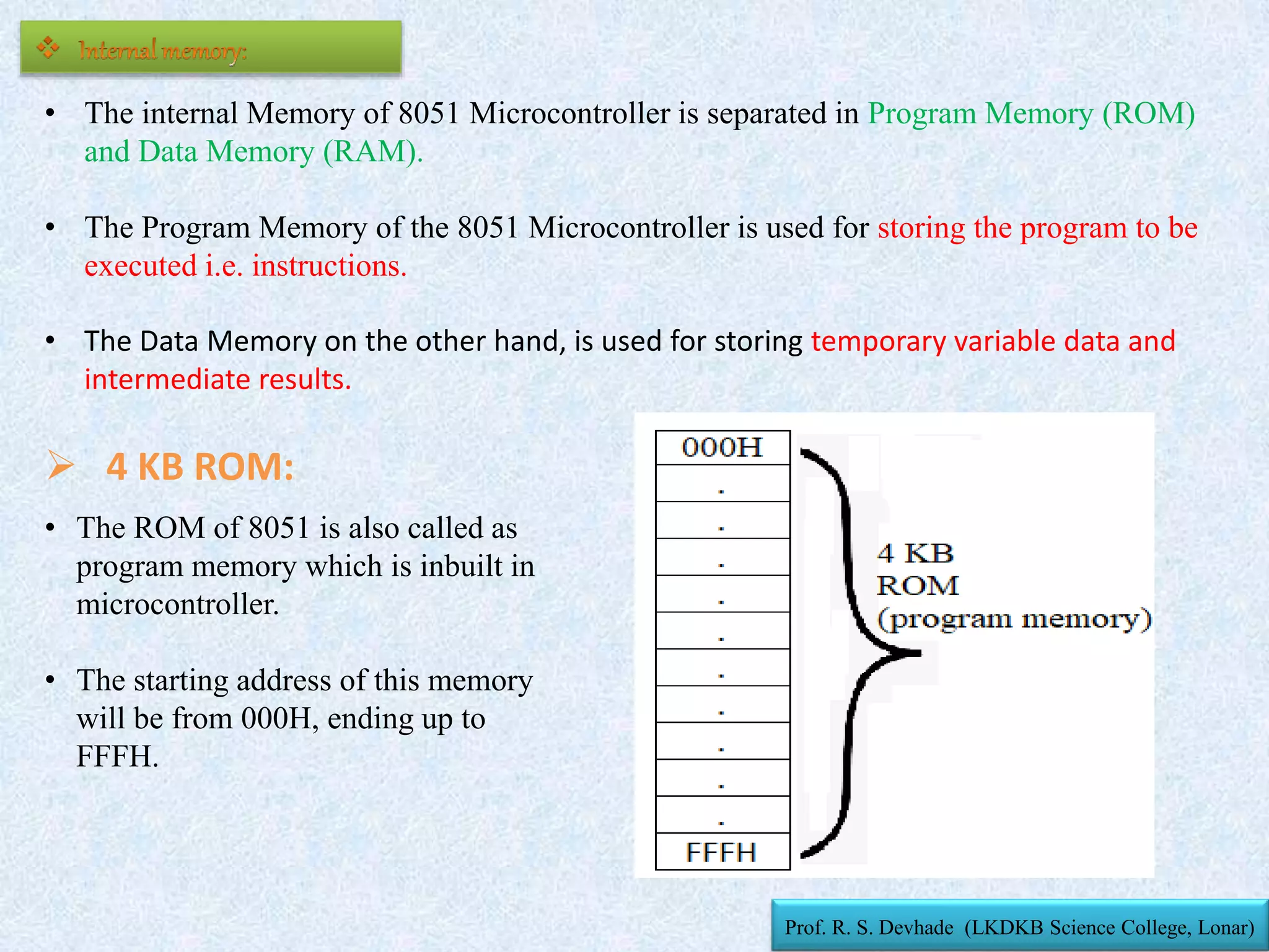 • The internal Memory of 8051 Microcontroller is separated in Program Memory (ROM)
and Data Memory (RAM).
• The Program Memory of the 8051 Microcontroller is used for storing the program to be
executed i.e. instructions.
• The Data Memory on the other hand, is used for storing temporary variable data and
intermediate results.
• The ROM of 8051 is also called as
program memory which is inbuilt in
microcontroller.
• The starting address of this memory
will be from 000H, ending up to
FFFH.
 4 KB ROM:
Prof. R. S. Devhade (LKDKB Science College, Lonar)
 