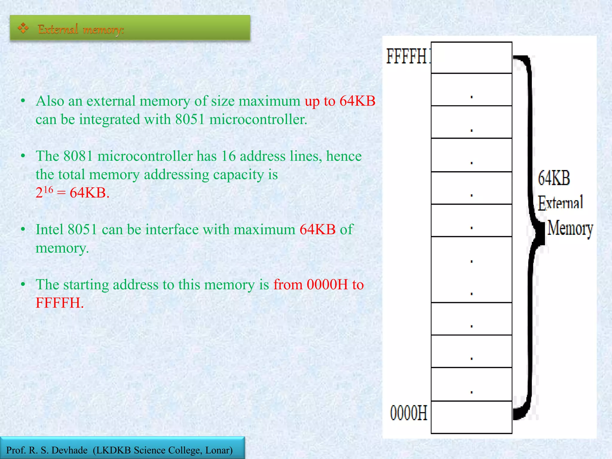 • Also an external memory of size maximum up to 64KB
can be integrated with 8051 microcontroller.
• The 8081 microcontroller has 16 address lines, hence
the total memory addressing capacity is
216 = 64KB.
• Intel 8051 can be interface with maximum 64KB of
memory.
• The starting address to this memory is from 0000H to
FFFFH.
Prof. R. S. Devhade (LKDKB Science College, Lonar)
 