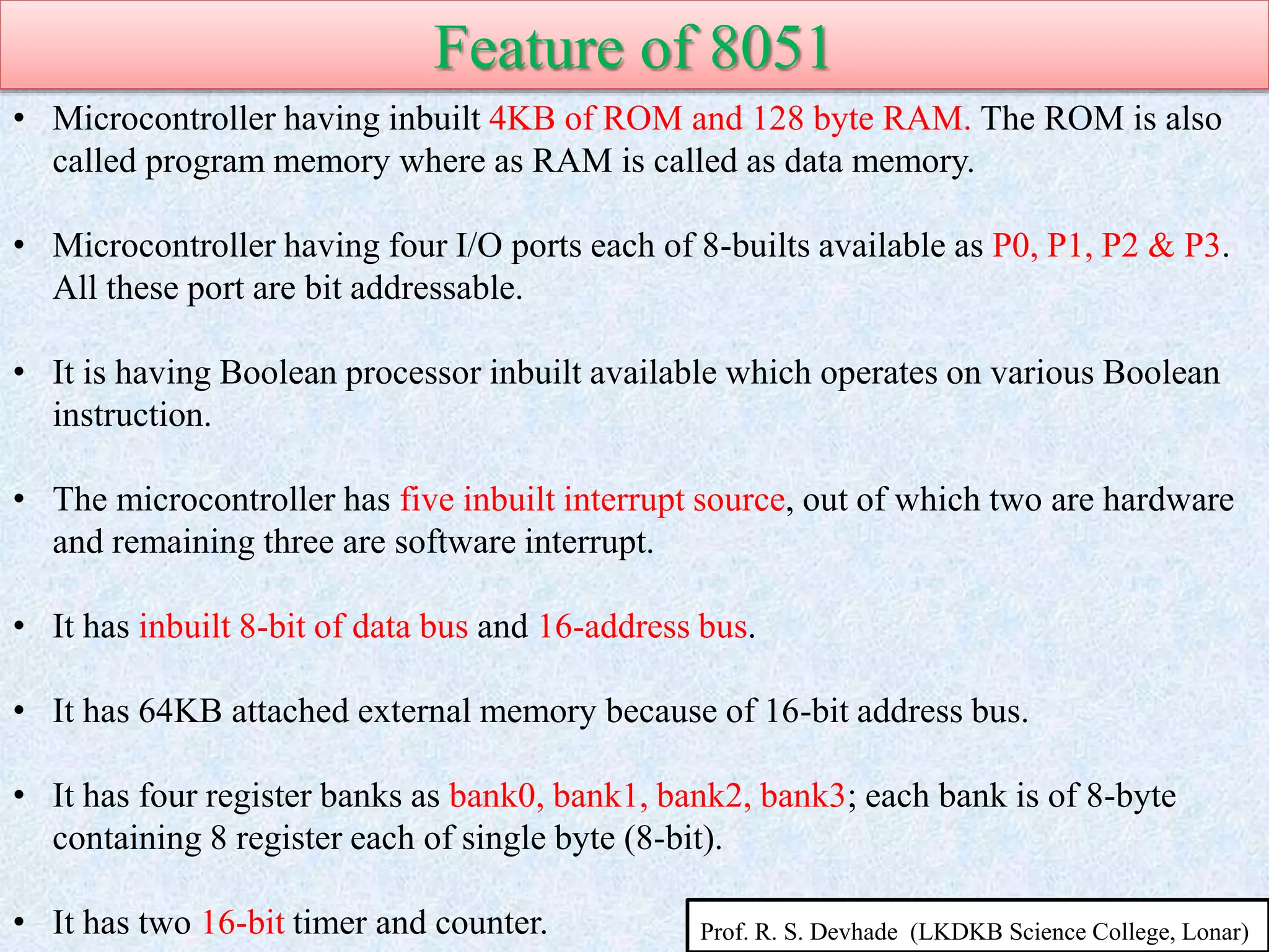 Feature of 8051
• Microcontroller having inbuilt 4KB of ROM and 128 byte RAM. The ROM is also
called program memory where as RAM is called as data memory.
• Microcontroller having four I/O ports each of 8-builts available as P0, P1, P2 & P3.
All these port are bit addressable.
• It is having Boolean processor inbuilt available which operates on various Boolean
instruction.
• The microcontroller has five inbuilt interrupt source, out of which two are hardware
and remaining three are software interrupt.
• It has inbuilt 8-bit of data bus and 16-address bus.
• It has 64KB attached external memory because of 16-bit address bus.
• It has four register banks as bank0, bank1, bank2, bank3; each bank is of 8-byte
containing 8 register each of single byte (8-bit).
• It has two 16-bit timer and counter. Prof. R. S. Devhade (LKDKB Science College, Lonar)
 