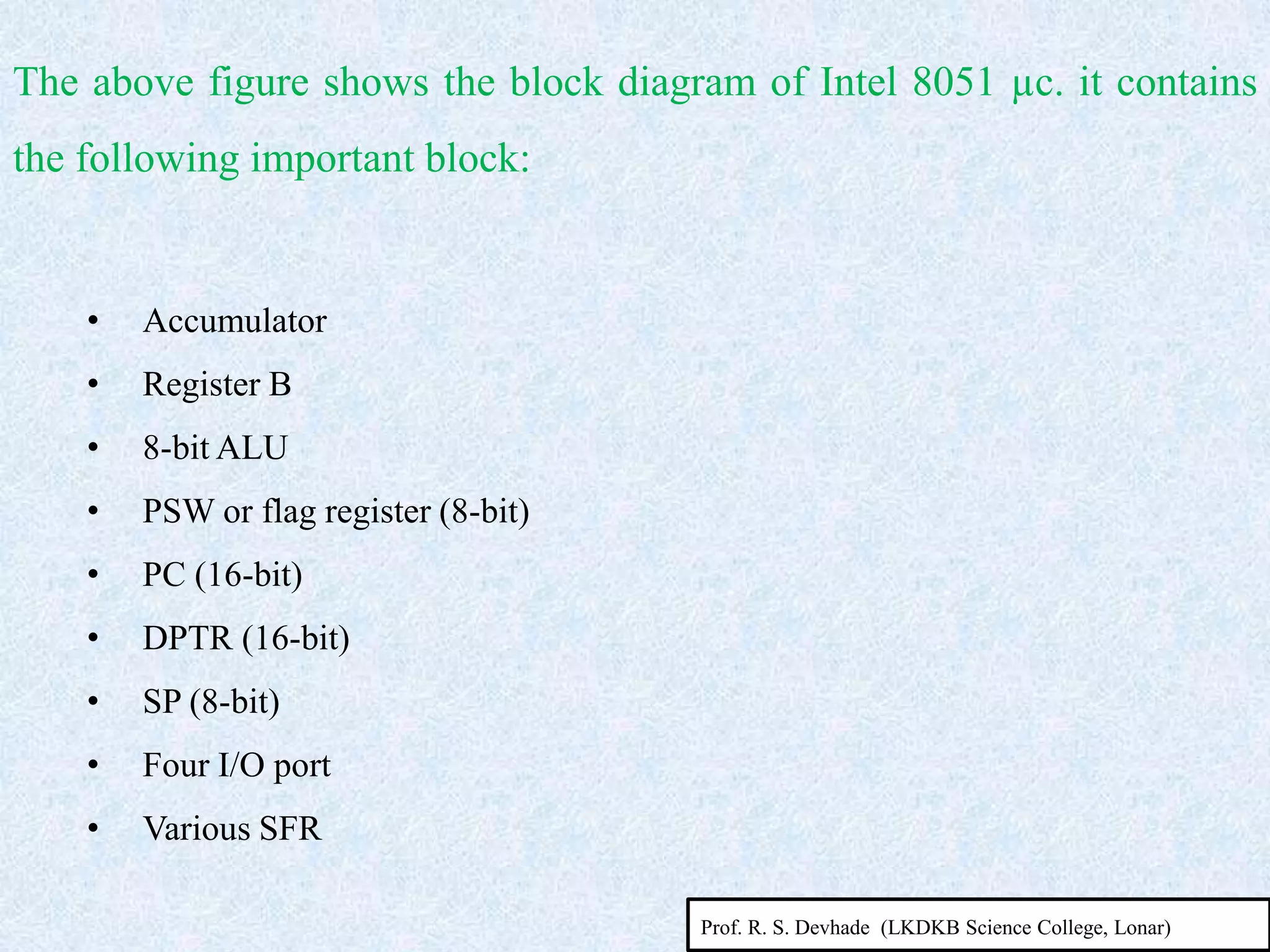 • Accumulator
• Register B
• 8-bit ALU
• PSW or flag register (8-bit)
• PC (16-bit)
• DPTR (16-bit)
• SP (8-bit)
• Four I/O port
• Various SFR
The above figure shows the block diagram of Intel 8051 µc. it contains
the following important block:
Prof. R. S. Devhade (LKDKB Science College, Lonar)
 