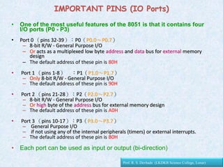 • One of the most useful features of the 8051 is that it contains four
I/O ports (P0 - P3)
• Port 0 （pins 32-39）：P0（P0.0～P0.7）
– 8-bit R/W - General Purpose I/O
– Or acts as a multiplexed low byte address and data bus for external memory
design
– The default address of these pin is 80H
• Port 1 （pins 1-8） ：P1（P1.0～P1.7）
– Only 8-bit R/W - General Purpose I/O
– The default address of these pin is 90H
• Port 2 （pins 21-28）：P2（P2.0～P2.7）
– 8-bit R/W - General Purpose I/O
– Or high byte of the address bus for external memory design
– The default address of these pin is A0H
• Port 3 （pins 10-17）：P3（P3.0～P3.7）
– General Purpose I/O
– if not using any of the internal peripherals (timers) or external interrupts.
– The default address of these pin is B0H
• Each port can be used as input or output (bi-direction)
IMPORTANT PINS (IO Ports)
Prof. R. S. Devhade (LKDKB Science College, Lonar)
 
