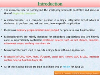 Introduction
Prof. R. S. Devhade (LKDKB Science College, Lonar)
• The microcontroller is nothing but the small programmable controller and same as
that of single chip computer.
• A microcontroller is a computer present in a single integrated circuit which is
dedicated to perform one task and execute one specific application.
• It contains memory, programmable input/output peripherals as well a processor.
• Microcontrollers are mostly designed for embedded applications and are heavily
used in automatically controlled electronic devices such as cell phones, cameras,
microwave ovens, washing machines, etc.
• Microcontrollers are used to execute a single task within an application.
• It consists of CPU, RAM, ROM, I/O ports, serial port, Timers, ADC & DAC, Interrupt
control, Special function block etc.
• All of these above blocks are built in a single chip of 40-pin for 8051 µc.
 