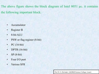 • Accumulator
• Register B
• 8-bit ALU
• PSW or flag register (8-bit)
• PC (16-bit)
• DPTR (16-bit)
• SP (8-bit)
• Four I/O port
• Various SFR
The above figure shows the block diagram of Intel 8051 µc. it contains
the following important block:
Prof. R. S. Devhade (LKDKB Science College, Lonar)
 