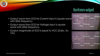 • Output wave from ZCD for Current input is square wave
with 50Hz frequency
• Output wave from ZCD for Voltage input is square
wave with 50Hz frequency
• Output magnitude of ZCD is equal to VCC (3.56v, 5v,
12v)
5/8/2014Electrical Department PES University
 