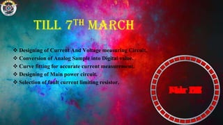 Till 7th March
 Designing of Current And Voltage measuring Circuit.
 Conversion of Analog Sample into Digital value.
 Curve fitting for accurate current measurement.
 Designing of Main power circuit.
 Selection of fault current limiting resistor.
Feb 15Feb 16Feb 17Feb 18Feb 19Feb 20Feb 21Feb 22Feb 23Feb 24Feb 25Feb 26Feb 27Feb 28Mar 01Mar 02Mar 03Mar 04Mar 05Mar 06Mar 07
 