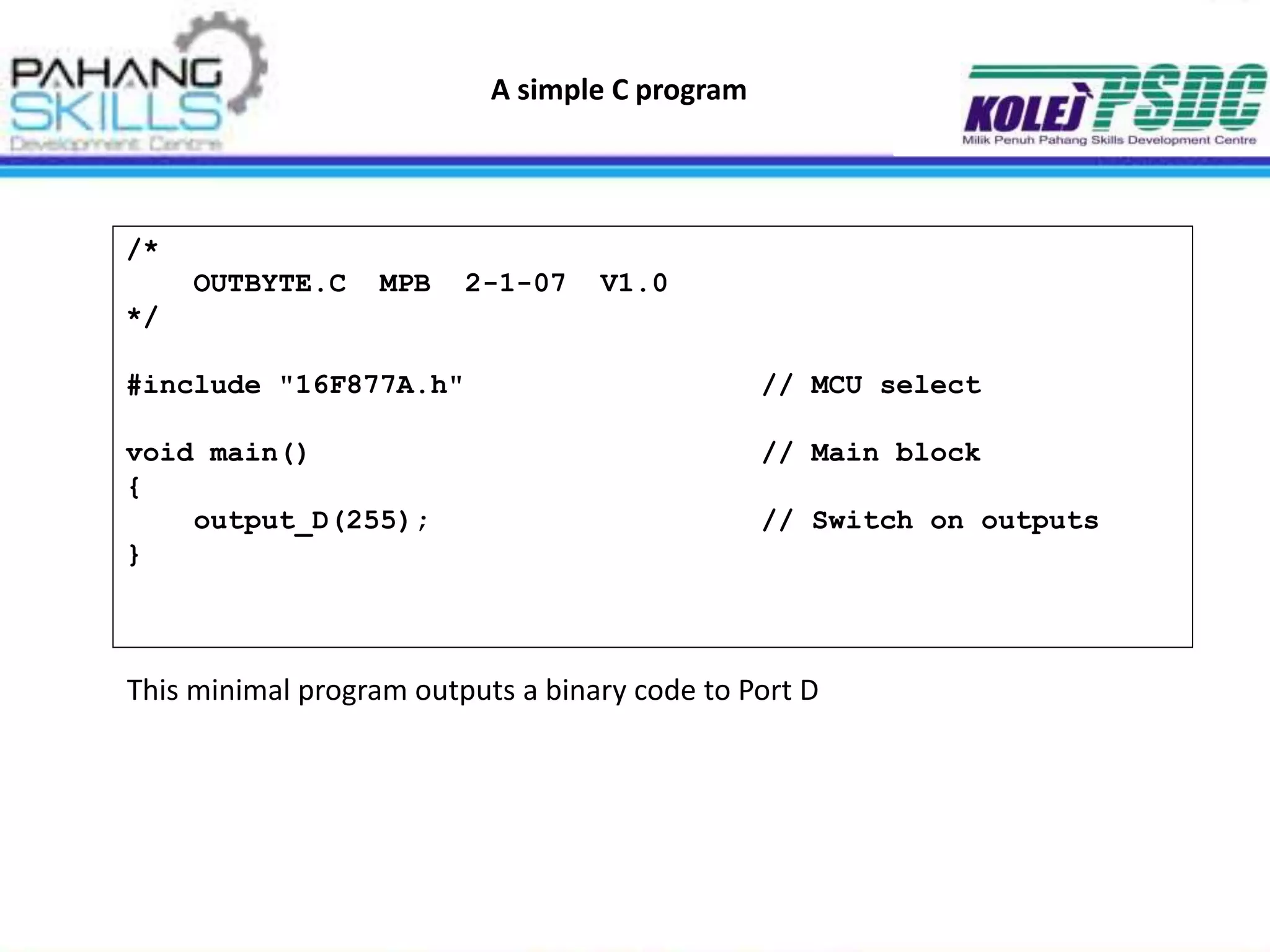 A simple C program
/*
OUTBYTE.C MPB 2-1-07 V1.0
*/
#include "16F877A.h" // MCU select
void main() // Main block
{
output_D(255); // Switch on outputs
}
This minimal program outputs a binary code to Port D
 
