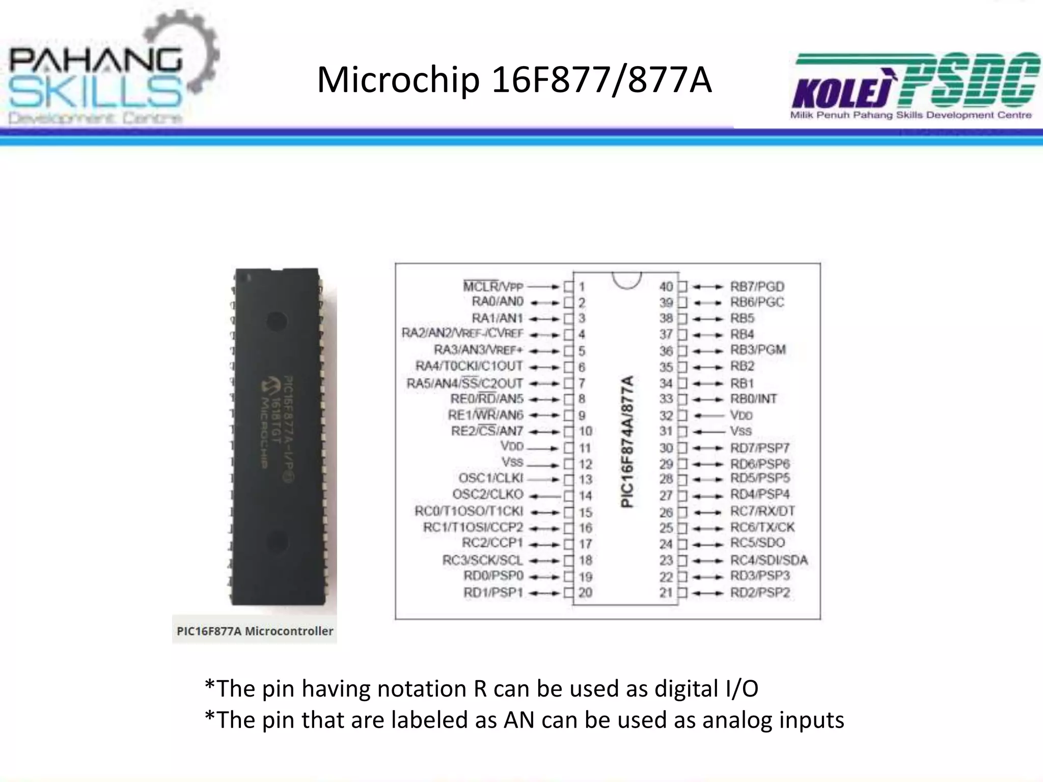 Microchip 16F877/877A
*The pin having notation R can be used as digital I/O
*The pin that are labeled as AN can be used as analog inputs
 