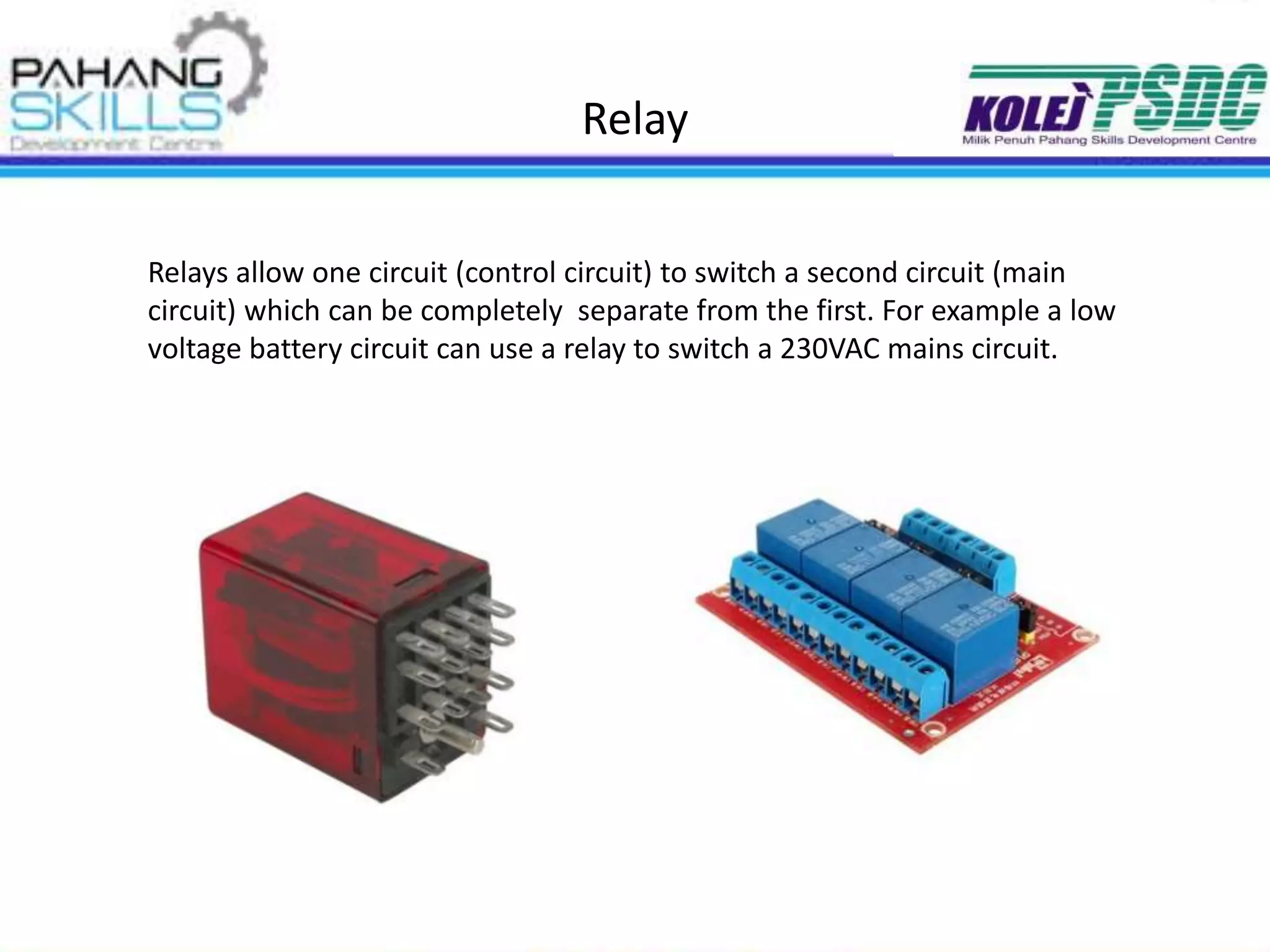 Relay
Relays allow one circuit (control circuit) to switch a second circuit (main
circuit) which can be completely separate from the first. For example a low
voltage battery circuit can use a relay to switch a 230VAC mains circuit.
 