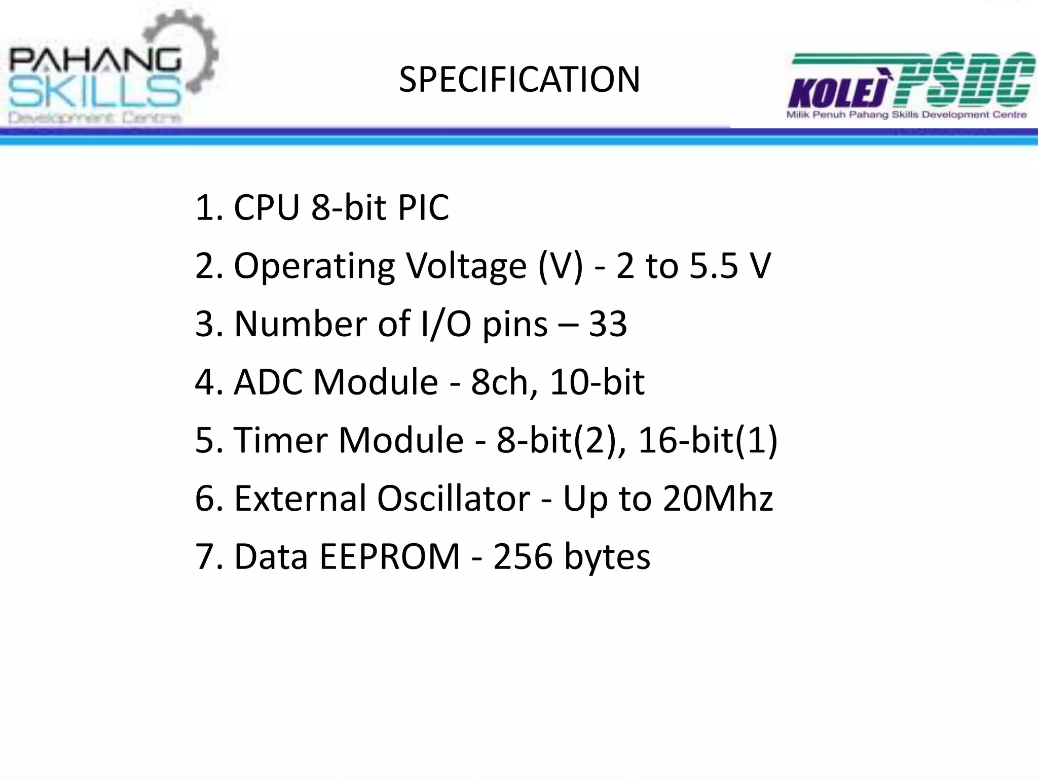 SPECIFICATION
1. CPU 8-bit PIC
2. Operating Voltage (V) - 2 to 5.5 V
3. Number of I/O pins – 33
4. ADC Module - 8ch, 10-bit
5. Timer Module - 8-bit(2), 16-bit(1)
6. External Oscillator - Up to 20Mhz
7. Data EEPROM - 256 bytes
 