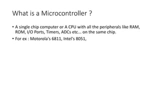 What is a Microcontroller ?
• A single chip computer or A CPU with all the peripherals like RAM,
ROM, I/O Ports, Timers, A...