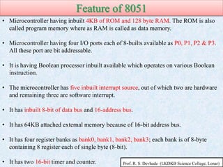 Feature of 8051
• Microcontroller having inbuilt 4KB of ROM and 128 byte RAM. The ROM is also
called program memory where as RAM is called as data memory.
• Microcontroller having four I/O ports each of 8-builts available as P0, P1, P2 & P3.
All these port are bit addressable.
• It is having Boolean processor inbuilt available which operates on various Boolean
instruction.
• The microcontroller has five inbuilt interrupt source, out of which two are hardware
and remaining three are software interrupt.
• It has inbuilt 8-bit of data bus and 16-address bus.
• It has 64KB attached external memory because of 16-bit address bus.
• It has four register banks as bank0, bank1, bank2, bank3; each bank is of 8-byte
containing 8 register each of single byte (8-bit).
• It has two 16-bit timer and counter. Prof. R. S. Devhade (LKDKB Science College, Lonar)
 