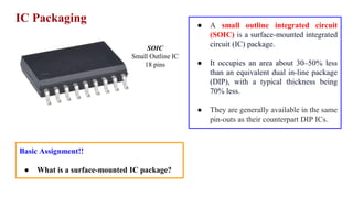 IC Packaging
SOIC
Small Outline IC
18 pins
● A small outline integrated circuit
(SOIC) is a surface-mounted integrated
circuit (IC) package.
● It occupies an area about 30–50% less
than an equivalent dual in-line package
(DIP), with a typical thickness being
70% less.
● They are generally available in the same
pin-outs as their counterpart DIP ICs.
Basic Assignment!!
● What is a surface-mounted IC package?
 