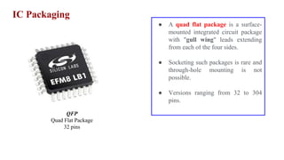 IC Packaging
QFP
Quad Flat Package
32 pins
● A quad flat package is a surface-
mounted integrated circuit package
with "gull wing" leads extending
from each of the four sides.
● Socketing such packages is rare and
through-hole mounting is not
possible.
● Versions ranging from 32 to 304
pins.
 