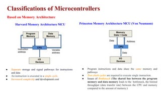 Classifications of Microcontrollers
Based on Memory Architecture
Harvard Memory Architecture MCU Princeton Memory Architecture MCU (Von Neumann)
● Separate storage and signal pathways for instructions
and data
● An instruction is executed in a single cycle.
● Increased complexity and development cost
● Program instructions and data share the same memory and
pathways
● Two clock cycles are required to execute single instruction.
● Issues of Bottleneck (The shared bus between the program
memory and data memory leads to the bottleneck, the limited
throughput (data transfer rate) between the CPU and memory
compared to the amount of memory.)
 