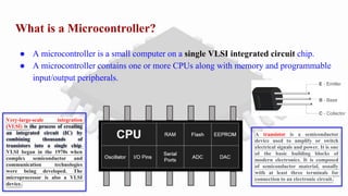 What is a Microcontroller?
● A microcontroller is a small computer on a single VLSI integrated circuit chip.
● A microcontroller contains one or more CPUs along with memory and programmable
input/output peripherals.
Very-large-scale integration
(VLSI) is the process of creating
an integrated circuit (IC) by
combining thousands of
transistors into a single chip.
VLSI began in the 1970s when
complex semiconductor and
communication technologies
were being developed. The
microprocessor is also a VLSI
device.
A transistor is a semiconductor
device used to amplify or switch
electrical signals and power. It is one
of the basic building blocks of
modern electronics. It is composed
of semiconductor material, usually
with at least three terminals for
connection to an electronic circuit.
 
