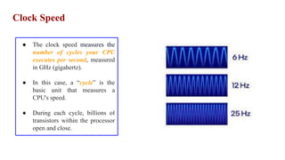 Clock Speed
● The clock speed measures the
number of cycles your CPU
executes per second, measured
in GHz (gigahertz).
● In this case, a “cycle” is the
basic unit that measures a
CPU's speed.
● During each cycle, billions of
transistors within the processor
open and close.
 