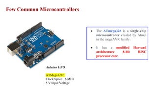 Few Common Microcontrollers
Arduino UNO
ATMega328P
Clock Speed 16 MHz
5 V Input Voltage
● The ATmega328 is a single-chip
microcontroller created by Atmel
in the megaAVR family.
● It has a modified Harvard
architecture 8-bit RISC
processor core.
 