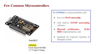 Few Common Microcontrollers
NodeMCU
ESP8266
Clock Speed 80 MHz
3.3 V Input Voltage
The ESP8266 is a microcontroller with
● low-cost Wi-Fi microchip,
● with built-in TCP/IP networking
software,
● Harvard architecture, 32-bit
RISC implementation, and
● produced by Espressif Systems in
Shanghai, China.
 