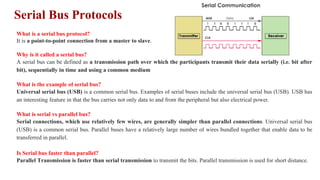 Serial Bus Protocols
What is a serial bus protocol?
It is a point-to-point connection from a master to slave.
Why is it called a serial bus?
A serial bus can be defined as a transmission path over which the participants transmit their data serially (i.e. bit after
bit), sequentially in time and using a common medium
What is the example of serial bus?
Universal serial bus (USB) is a common serial bus. Examples of serial buses include the universal serial bus (USB). USB has
an interesting feature in that the bus carries not only data to and from the peripheral but also electrical power.
What is serial vs parallel bus?
Serial connections, which use relatively few wires, are generally simpler than parallel connections. Universal serial bus
(USB) is a common serial bus. Parallel buses have a relatively large number of wires bundled together that enable data to be
transferred in parallel.
Is Serial bus faster than parallel?
Parallel Transmission is faster than serial transmission to transmit the bits. Parallel transmission is used for short distance.
 