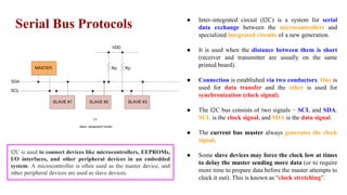 Serial Bus Protocols
I2C
(Inter- Integrated Circuit)
● Inter-integrated circuit (I2C) is a system for serial
data exchange between the microcontrollers and
specialized integrated circuits of a new generation.
● It is used when the distance between them is short
(receiver and transmitter are usually on the same
printed board).
● Connection is established via two conductors. One is
used for data transfer and the other is used for
synchronization (clock signal).
● The I2C bus consists of two signals − SCL and SDA.
SCL is the clock signal, and SDA is the data signal.
● The current bus master always generates the clock
signal.
● Some slave devices may force the clock low at times
to delay the master sending more data (or to require
more time to prepare data before the master attempts to
clock it out). This is known as “clock stretching”.
I2C is used to connect devices like microcontrollers, EEPROMs,
I/O interfaces, and other peripheral devices in an embedded
system. A microcontroller is often used as the master device, and
other peripheral devices are used as slave devices.
 