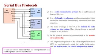 Serial Bus Protocols
SPI
(Serial Peripheral Interface)
❏ It is a serial communication protocol that is used to connect
low-speed devices.
❏ It is a full-duplex synchronous serial communication, which
means that data can be simultaneously transmitted from both
directions.
❏ The main advantage of the SPI is to transfer the data
without any interruption. Many bits can be sent or received
at a time in this protocol.
❏ In this protocol, devices are communicated in the master-
slave relationship.
❏ The simplest configuration of the Serial Peripheral Interface
(SPI) is a combination of a single slave and a single master.
But, one master device can control multiple slave devices.
To send data between microcontrollers and small peripherals such
as shift registers, sensors, and SD cards.
 