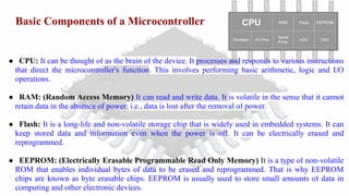 Basic Components of a Microcontroller
● CPU: It can be thought of as the brain of the device. It processes and responds to various instructions
that direct the microcontroller's function. This involves performing basic arithmetic, logic and I/O
operations.
● RAM: (Random Access Memory) It can read and write data. It is volatile in the sense that it cannot
retain data in the absence of power; i.e., data is lost after the removal of power.
● Flash: It is a long-life and non-volatile storage chip that is widely used in embedded systems. It can
keep stored data and information even when the power is off. It can be electrically erased and
reprogrammed.
● EEPROM: (Electrically Erasable Programmable Read Only Memory) It is a type of non-volatile
ROM that enables individual bytes of data to be erased and reprogrammed. That is why EEPROM
chips are known as byte erasable chips. EEPROM is usually used to store small amounts of data in
computing and other electronic devices.
 