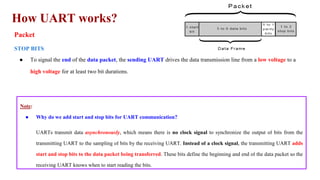How UART works?
Packet
STOP BITS
● To signal the end of the data packet, the sending UART drives the data transmission line from a low voltage to a
high voltage for at least two bit durations.
Note:
● Why do we add start and stop bits for UART communication?
UARTs transmit data asynchronously, which means there is no clock signal to synchronize the output of bits from the
transmitting UART to the sampling of bits by the receiving UART. Instead of a clock signal, the transmitting UART adds
start and stop bits to the data packet being transferred. These bits define the beginning and end of the data packet so the
receiving UART knows when to start reading the bits.
 