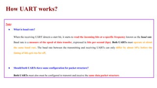 How UART works?
Note:
● What is baud rate?
When the receiving UART detects a start bit, it starts to read the incoming bits at a specific frequency known as the baud rate.
Baud rate is a measure of the speed of data transfer, expressed in bits per second (bps). Both UARTs must operate at about
the same baud rate. The baud rate between the transmitting and receiving UARTs can only differ by about 10% before the
timing of bits gets too far off.
● Should both UARTs have same configuration for packet structure?
Both UARTs must also must be configured to transmit and receive the same data packet structure.
 