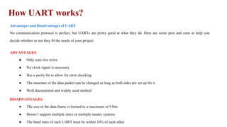 How UART works?
Advantages and Disadvantages of UART
No communication protocol is perfect, but UARTs are pretty good at what they do. Here are some pros and cons to help you
decide whether or not they fit the needs of your project:
ADVANTAGES
● Only uses two wires
● No clock signal is necessary
● Has a parity bit to allow for error checking
● The structure of the data packet can be changed as long as both sides are set up for it
● Well documented and widely used method
DISADVANTAGES
● The size of the data frame is limited to a maximum of 9 bits
● Doesn’t support multiple slave or multiple master systems
● The baud rates of each UART must be within 10% of each other
 