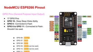 NodeMCU ESP8266 Pinout
GPIO Pins (General Purpose Input Output)
● 17 GPIO Pins
● GPIO 16:- Deep Sleep Wake Ability
● GPIO 0:- Connected to Flash
● GPIO 6 to GPIO 11:- Connected to Flash.
Shouldn’t be used.
■ GPIO 06 : SDCLK
■ GPIO 07 : SDD0
■ GPIO 08 : SDD1
■ GPIO 09 : SDD2 (can be used)
■ GPIO 10 : SDD3 (can be used)
 