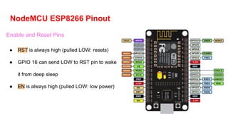NodeMCU ESP8266 Pinout
Enable and Reset Pins
● RST is always high (pulled LOW: resets)
● GPIO 16 can send LOW to RST pin to wake
it from deep sleep
● EN is always high (pulled LOW: low power)
 