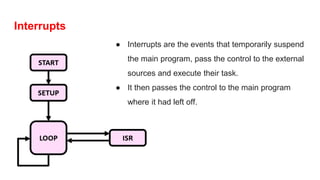 Interrupts
● Interrupts are the events that temporarily suspend
the main program, pass the control to the external
sources and execute their task.
● It then passes the control to the main program
where it had left off.
 