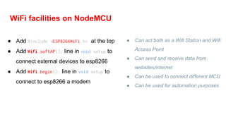 WiFi facilities on NodeMCU
● Can act both as a Wifi Station and Wifi
Access Point
● Can send and receive data from
websites/internet
● Can be used to connect different MCU
● Can be used for automation purposes
● Add #include <ESP8266WiFi.h> at the top
● Add Wifi.softAP(); line in void setup to
connect external devices to esp8266
● Add Wifi.begin(); line in void setup to
connect to esp8266 a modem
 