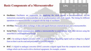 Basic Components of a Microcontroller
● Oscillator: Oscillators are responsible for supplying the clock signals in microcontrollers. All the
instructions executed by microcontrollers are in synchronization with clock signals. The timing for different
operations in a microcontroller is assigned with the help of oscillators.
● I/O Pins: These pins allow exchange of data and signals between external devices and a microcontroller.
● Serial Ports: Serial communication enables a microcontroller to communicate with other devices using the
serial RS232 communication protocol.
● ADC: An analog-to-digital converter (ADC) is used to convert an analog signal such as voltage to a digital
form so that it can be read and processed by a microcontroller.
● DAC: A digital to analogue converter (DAC) converts a digital signal from the computer into an electrical
voltage which can be used to drive electrical equipment, for example, a motor.
 