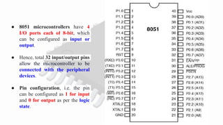 ● 8051 microcontrollers have 4
I/O ports each of 8-bit, which
can be configured as input or
output.
● Hence, total 32 input/output pins
allow the microcontroller to be
connected with the peripheral
devices.
● Pin configuration, i.e. the pin
can be configured as 1 for input
and 0 for output as per the logic
state.
 